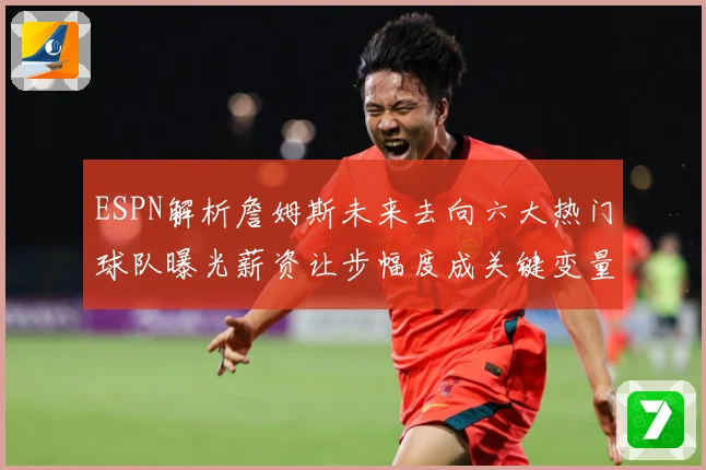 ESPN解析詹姆斯未来去向六大热门球队曝光薪资让步幅度成关键变量
