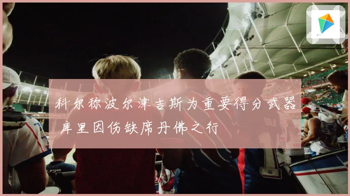 科尔称波尔津吉斯为重要得分武器 库里因伤缺席丹佛之行