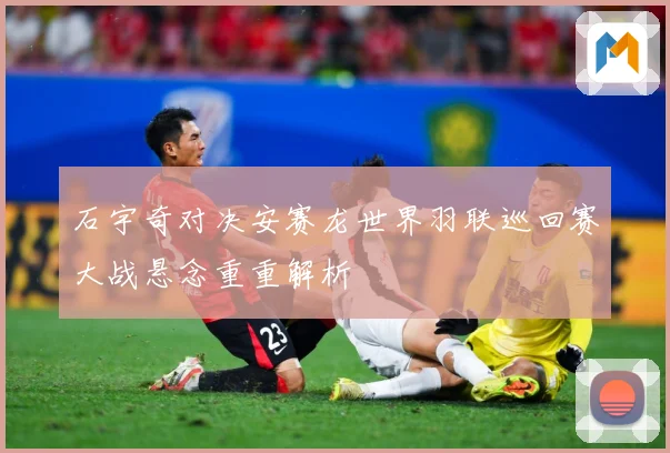 石宇奇对决安赛龙世界羽联巡回赛大战悬念重重解析