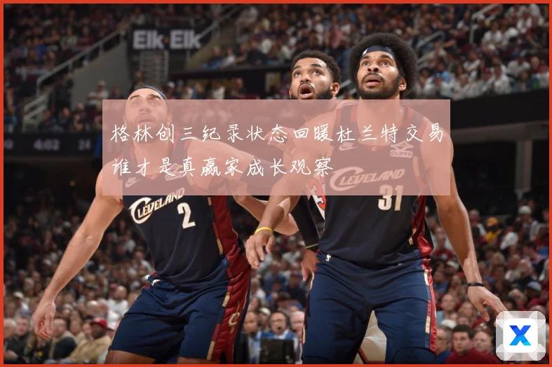 格林创三纪录状态回暖杜兰特交易谁才是真赢家成长观察