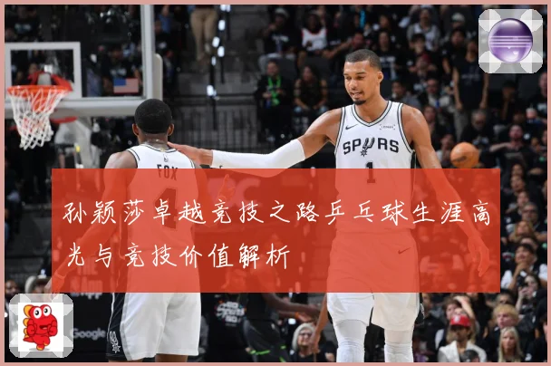 孙颖莎卓越竞技之路乒乓球生涯高光与竞技价值解析