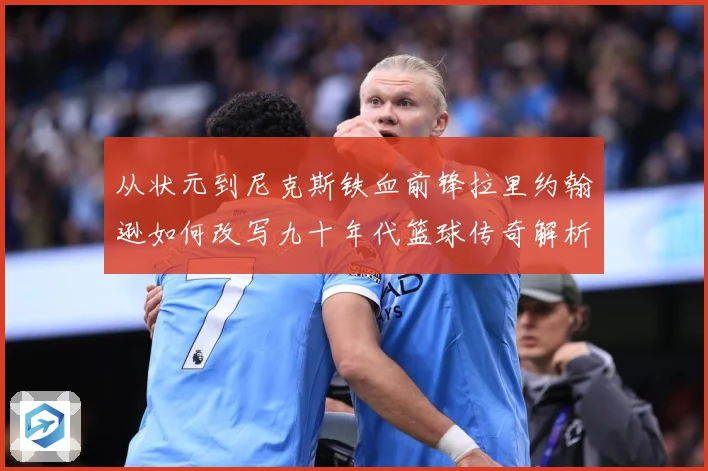从状元到尼克斯铁血前锋拉里约翰逊如何改写九十年代篮球传奇解析