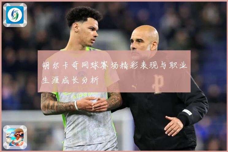 胡尔卡奇网球赛场精彩表现与职业生涯成长分析