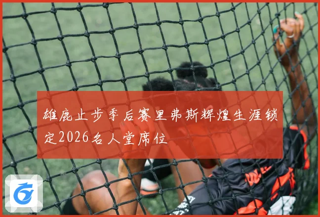 雄鹿止步季后赛里弗斯辉煌生涯锁定2026名人堂席位