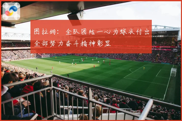 图拉姆：全队团结一心为球衣付出全部努力奋斗精神彰显
