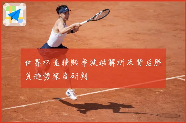 世界杯竞猜赔率波动解析及背后胜负趋势深度研判