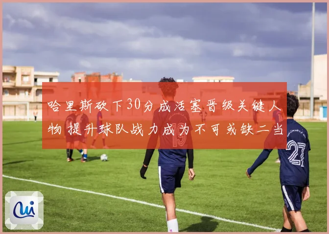 哈里斯砍下30分成活塞晋级关键人物 提升球队战力成为不可或缺二当家