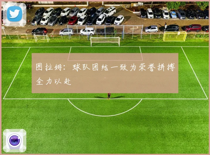 图拉姆：球队团结一致为荣誉拼搏全力以赴