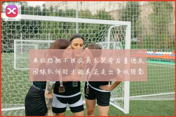 库班怒批不该交易东契奇后基德反问球队何时才能真正走出争议阴影