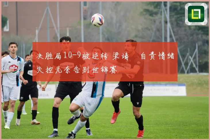 决胜局10-9被逆转 梁靖崑自责情绪失控无奈告别世锦赛