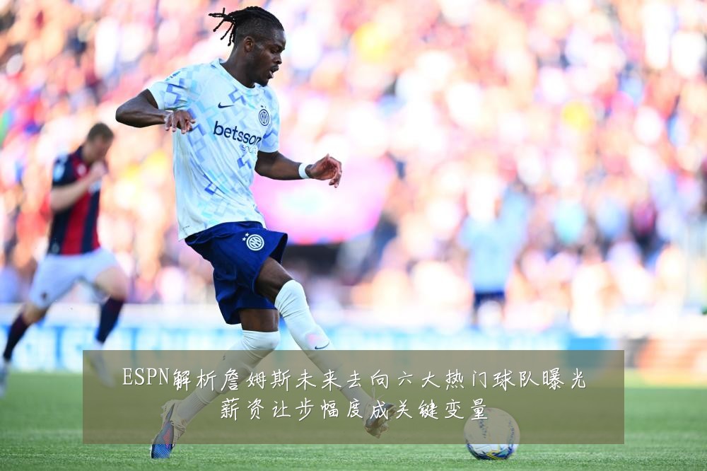 ESPN解析詹姆斯未来去向六大热门球队曝光薪资让步幅度成关键变量
