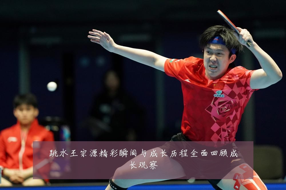 跳水王宗源精彩瞬间与成长历程全面回顾成长观察