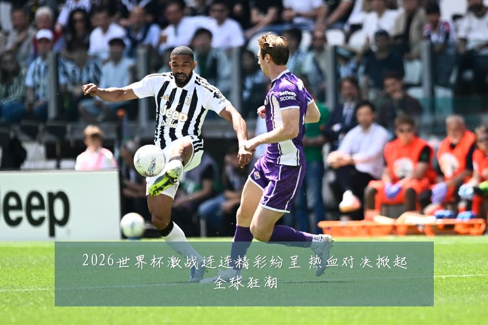 2026世界杯激战连连精彩纷呈 热血对决掀起全球狂潮